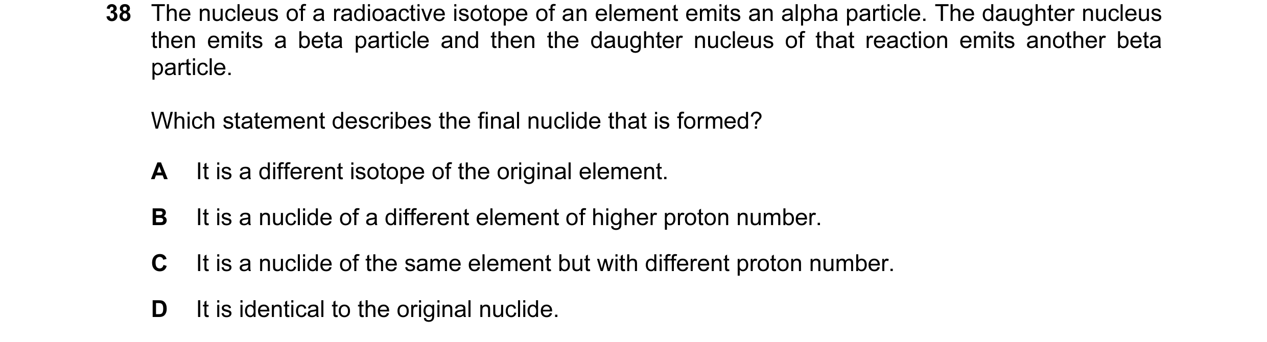 Question 62: The nucleus of a radioactive isotope of an element emits an alpha particle. The daughter nucleus then emits a beta particle and then the da…