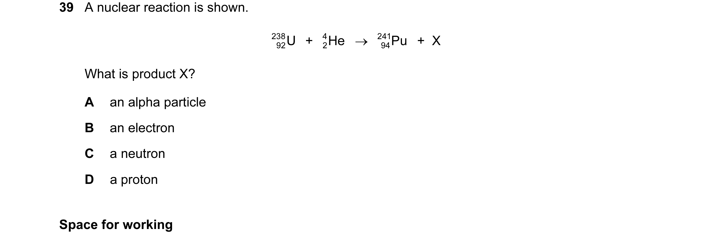 Question 63: A nuclear reaction is shown. 238 U + He 4 → 241 Pu + X 92 2 94 What is product X? A an alpha particle B an electron C a neutron D a proto…