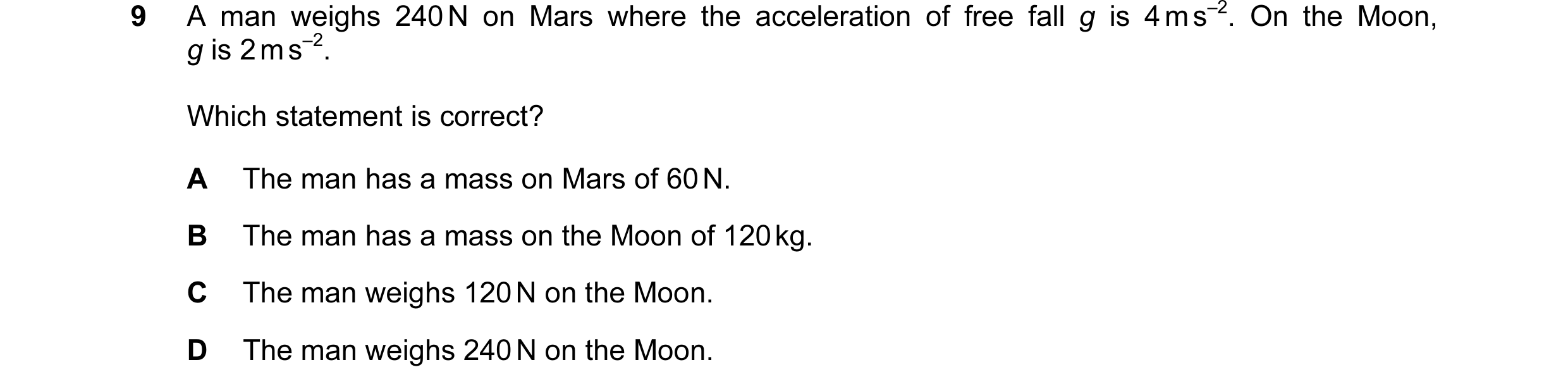 Question 55: A man weighs 240 N on Mars where the acceleration of free fall g is 4 m s–2. On the Moon, g is 2 m s–2. Which statement is correct? A The m…