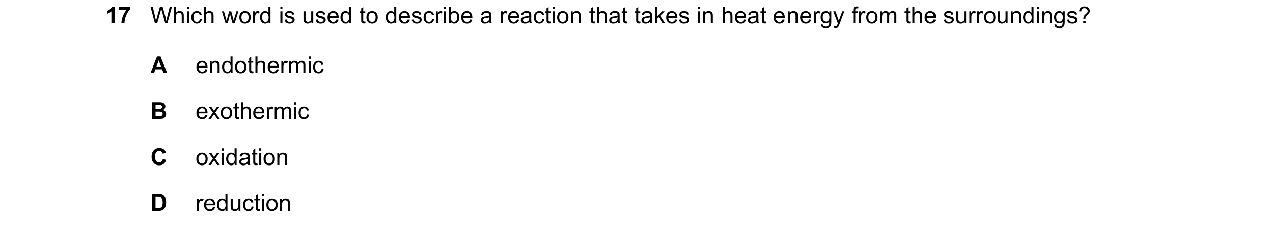 Question 50: Which word is used to describe a reaction that takes in heat energy from the surroundings? A endothermic B exothermic C oxidation D reducti…