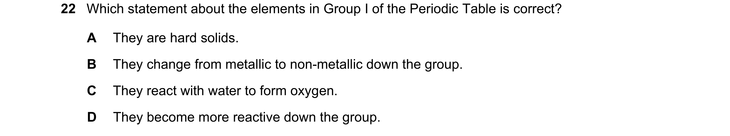 Question 38: Which statement about the elements in Group I of the Periodic Table is correct? A They are hard solids. B They change from metallic to non-…
