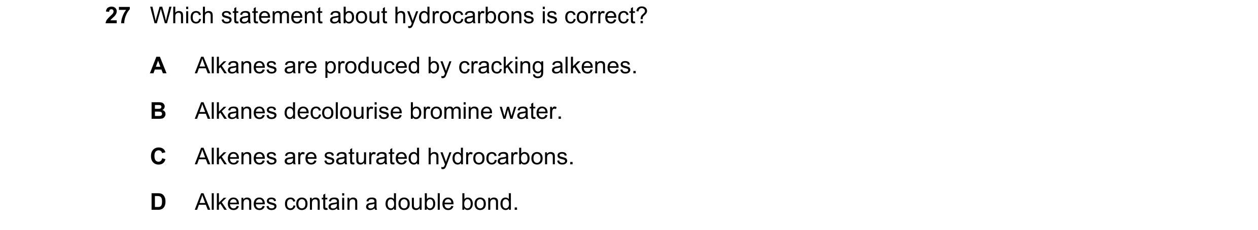 Question 11: Which statement about hydrocarbons is correct? A Alkanes are produced by cracking alkenes. B Alkanes decolourise bromine water. C Alkenes a…