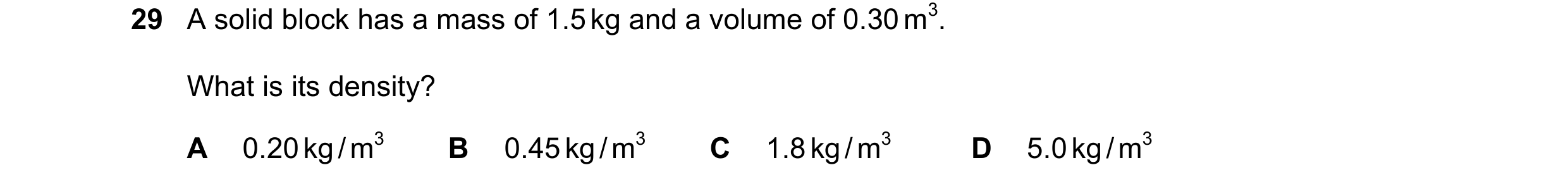 Question 60: A solid block has a mass of 1.5 kg and a volume of 0.30 m3. What is its density? A 0.20 kg / m3 B 0.45 kg / m3 C 1.8 kg / m3 D 5.0 kg / m3