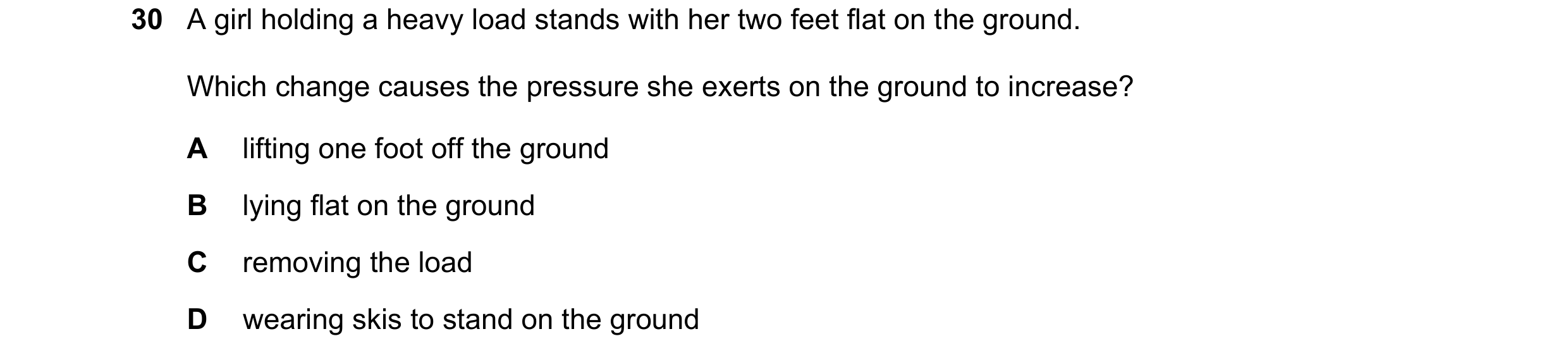 Question 4: A girl holding a heavy load stands with her two feet flat on the ground. Which change causes the pressure she exerts on the ground to incre…