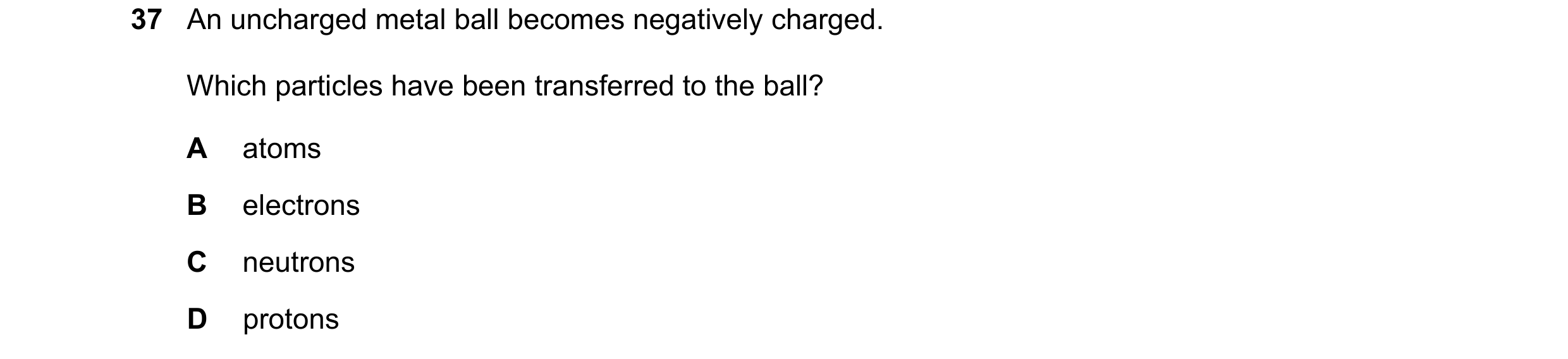 Question 95: An uncharged metal ball becomes negatively charged. Which particles have been transferred to the ball? A atoms B electrons C neutrons D pro…
