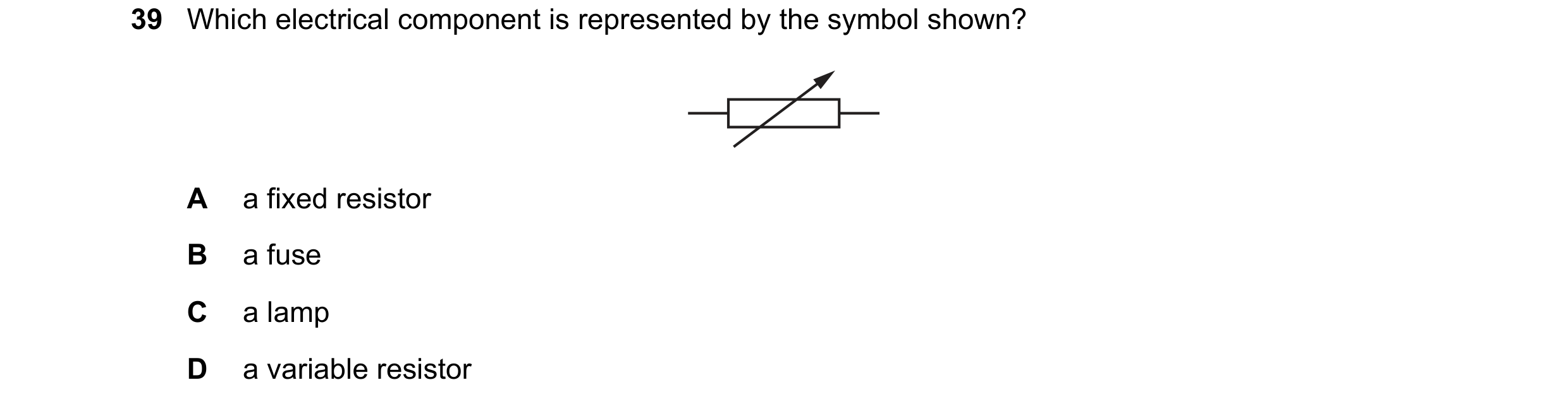 Question 135: Which electrical component is represented by the symbol shown? A a fixed resistor B a fuse C a lamp D a variable resistor
