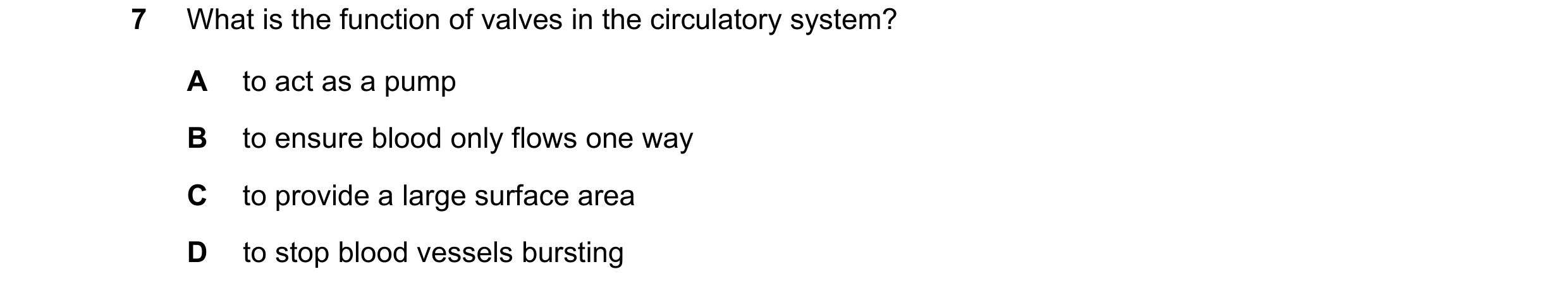Question 17: What is the function of valves in the circulatory system? A to act as a pump B to ensure blood only flows one way C to provide a large surf…