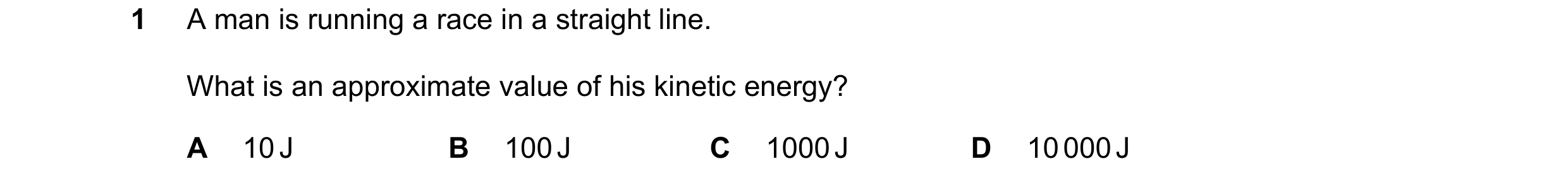 Question 114: A man is running a race in a straight line. What is an approximate value of his kinetic energy? A 10 J B 100 J C 1000 J D 10 000 J