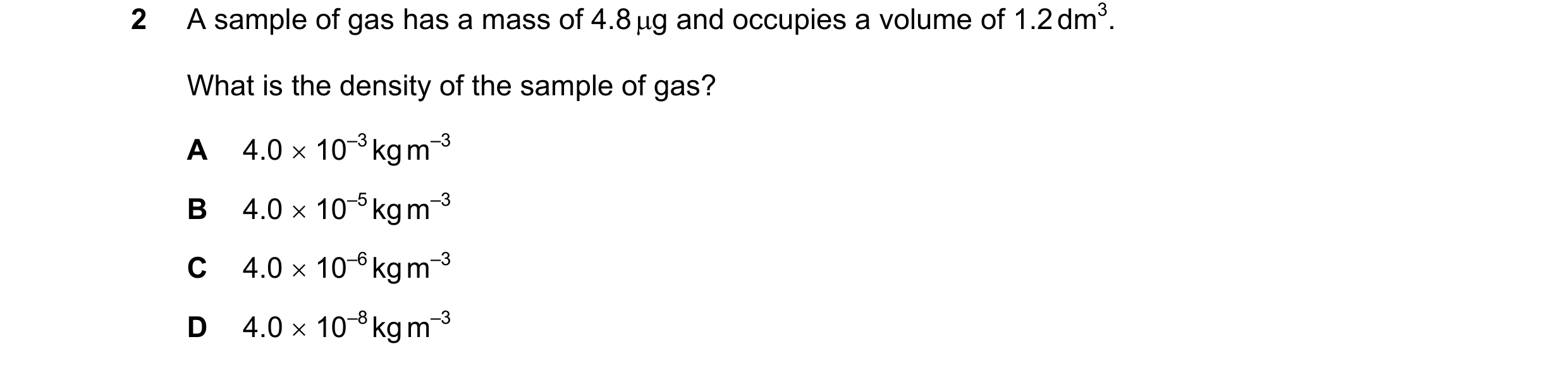 Question 104: A sample of gas has a mass of 4.8 µg and occupies a volume of 1.2 dm3. What is the density of the sample of gas? A 4.0 × 10–3 kg m–3 B 4.0 …