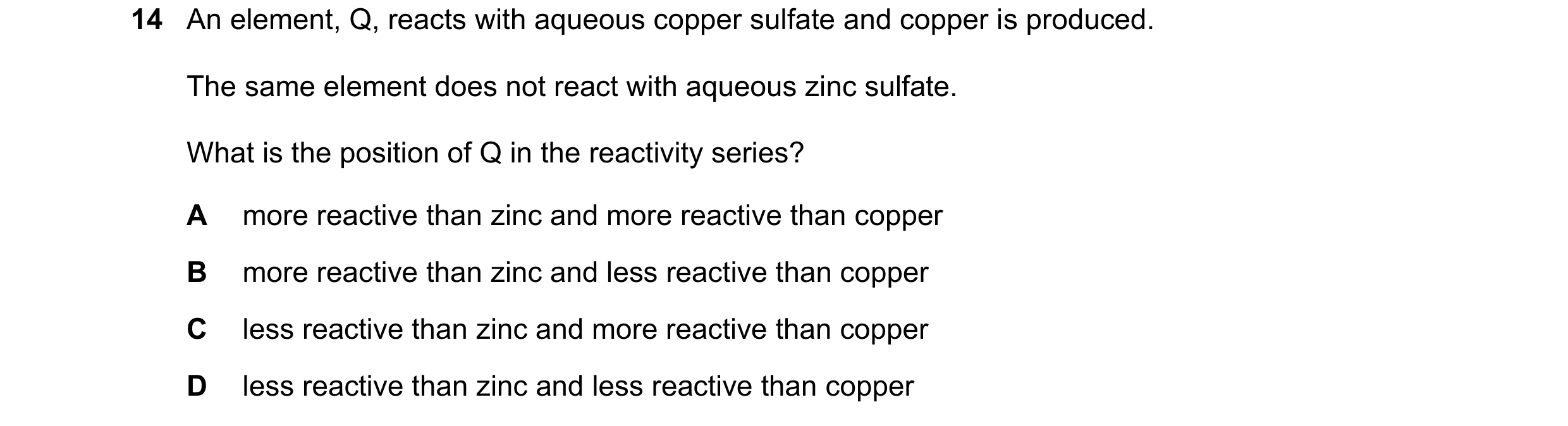 Question 6: An element, Q, reacts with aqueous copper sulfate and copper is produced. The same element does not react with aqueous zinc sulfate. What i…