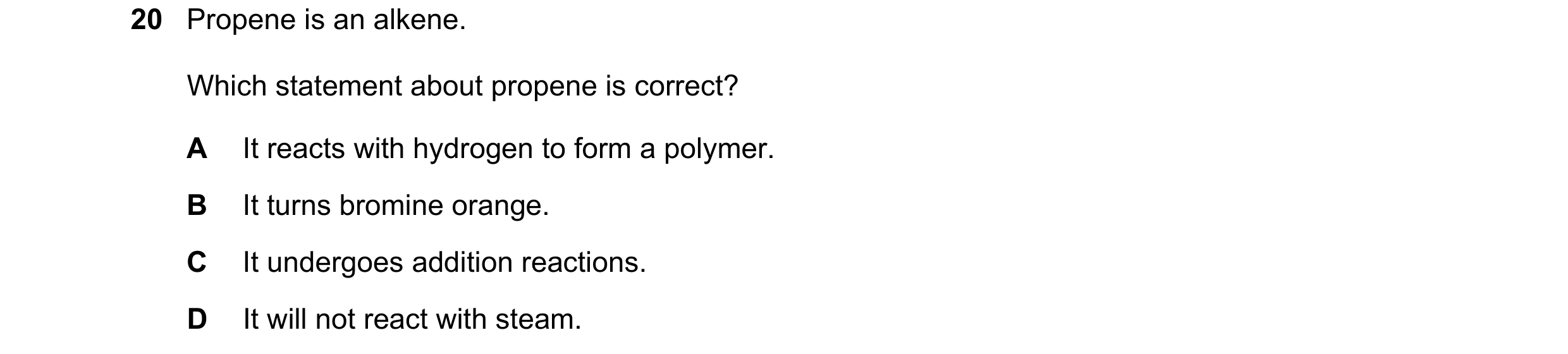 Question 14: Propene is an alkene. Which statement about propene is correct? A It reacts with hydrogen to form a polymer. B It turns bromine orange. C I…