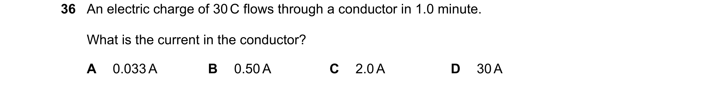 Question 22: An electric charge of 30 C flows through a conductor in 1.0 minute. What is the current in the conductor? A 0.033 A B 0.50 A C 2.0 A D 30 A