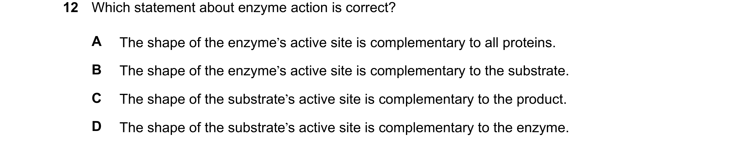 Question 25: Which statement about enzyme action is correct? A The shape of the enzyme’s active site is complementary to all proteins. B The shape of th…