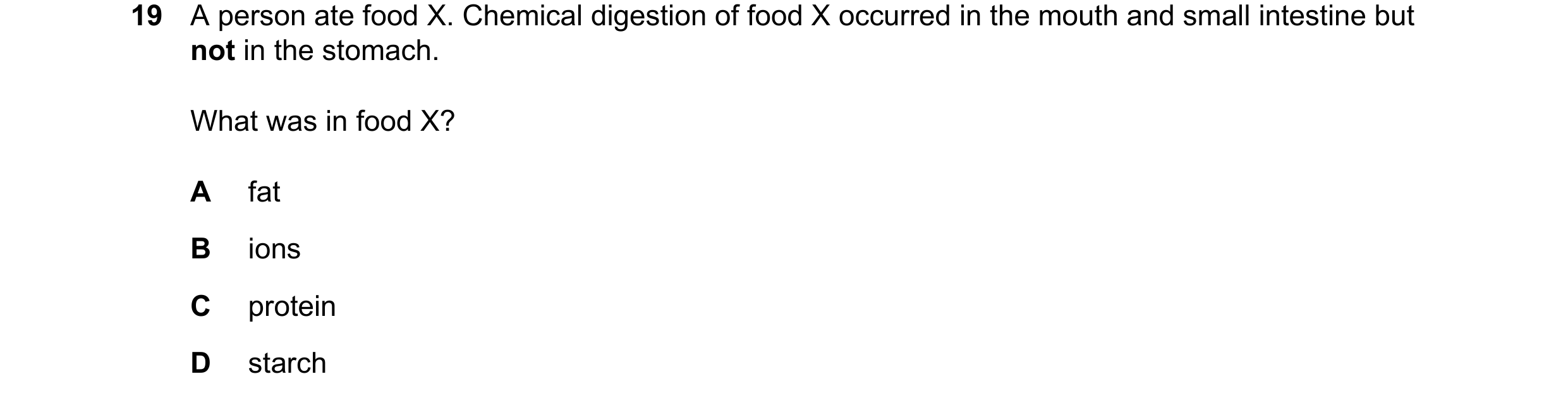 Question 21: A person ate food X. Chemical digestion of food X occurred in the mouth and small intestine but not in the stomach. What was in food X? A f…