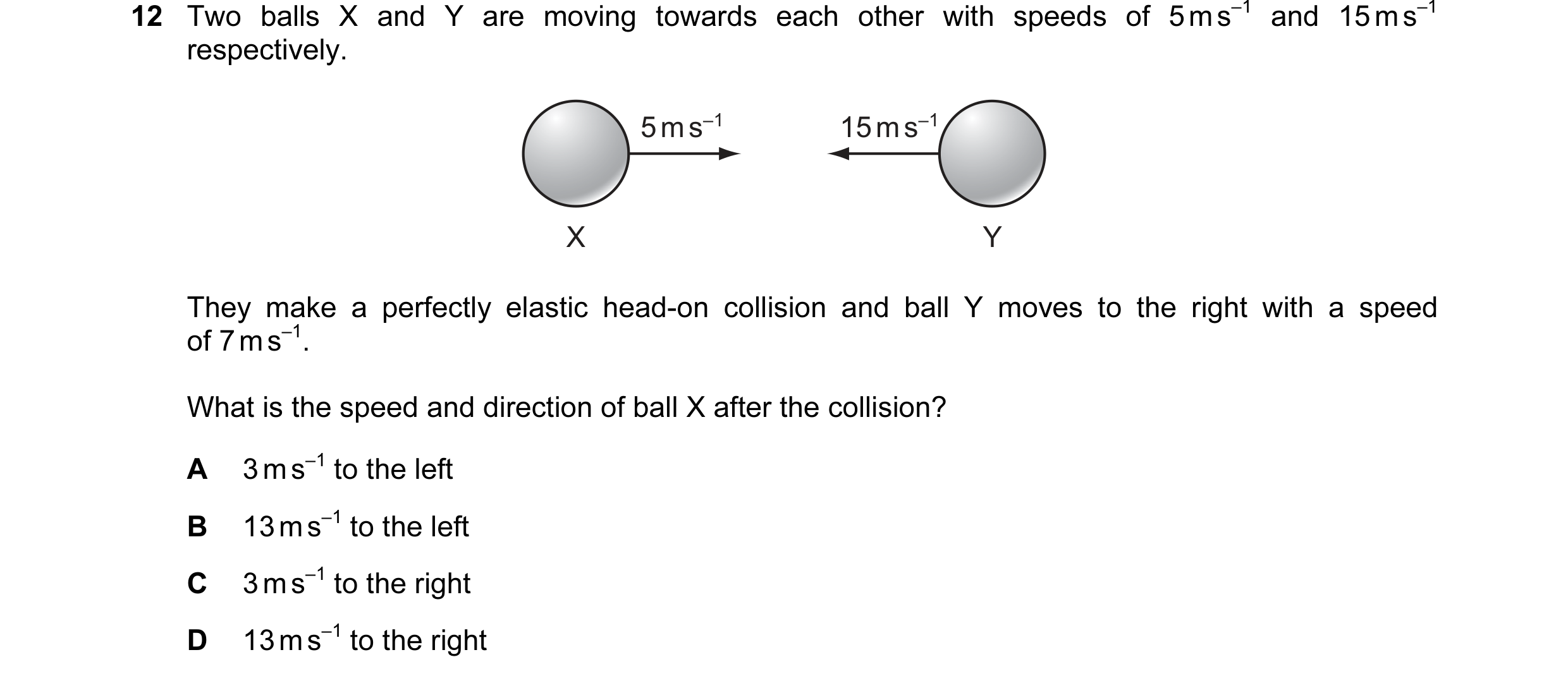 Question 82: Two balls X and Y are moving towards each other with speeds of 5 m s–1 and 15 m s–1 respectively. 5 m s–1 15 m s–1 X Y They make a perfectl…