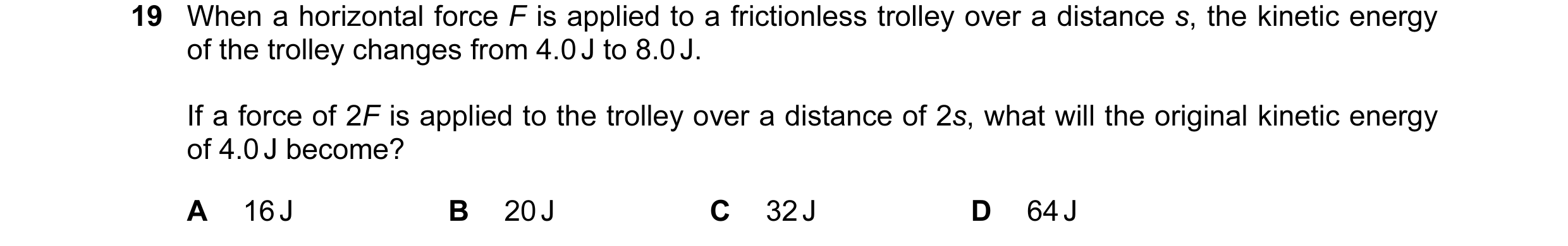 Question 61: When a horizontal force F is applied to a frictionless trolley over a distance s, the kinetic energy of the trolley changes from 4.0 J to 8…