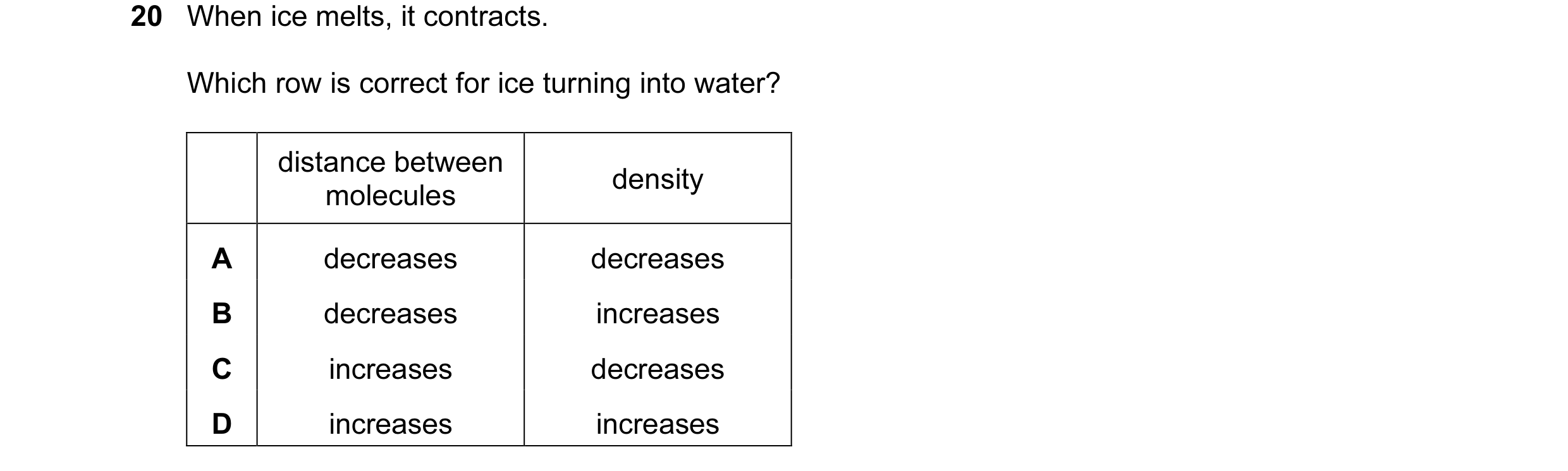 Question 37: When ice melts, it contracts. Which row is correct for ice turning into water? distance between density molecules A decreases decreases B d…