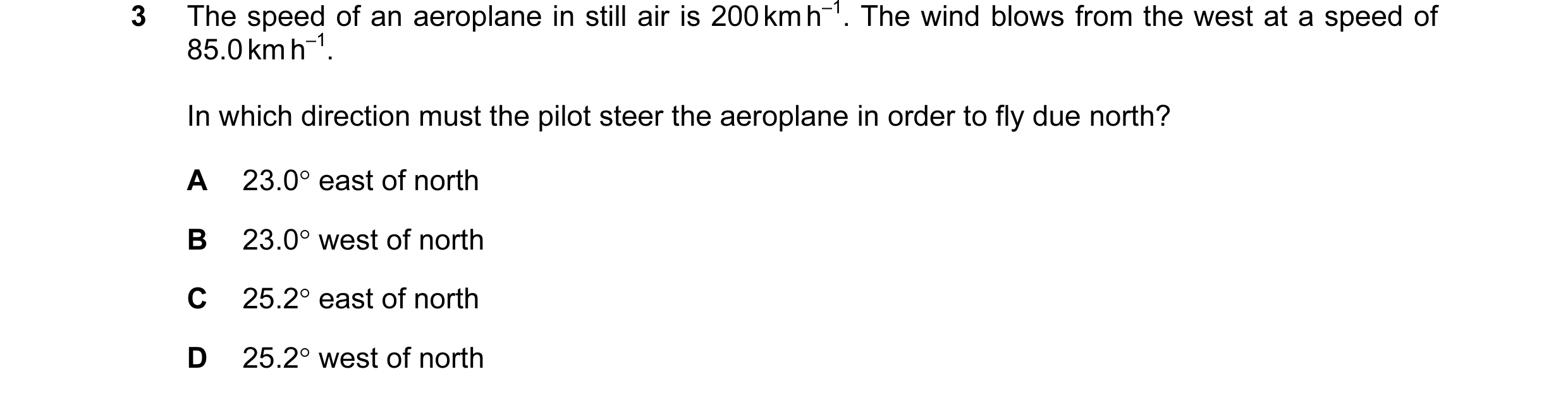 Question 47: The speed of an aeroplane in still air is 200 km h–1. The wind blows from the west at a speed of 85.0 km h–1. In which direction must the p…