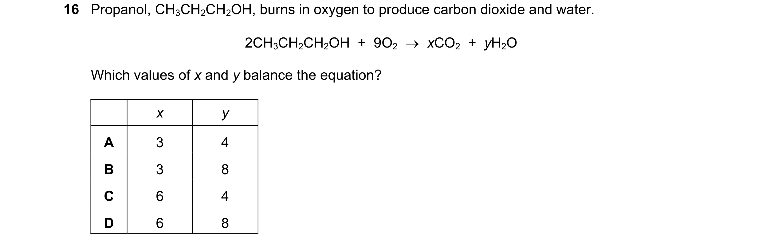 Question 32: Propanol, CH3CH2CH2OH, burns in oxygen to produce carbon dioxide and water. 2CH3CH2CH2OH + 9O2 xCO2 + yH2O Which values of x and y …