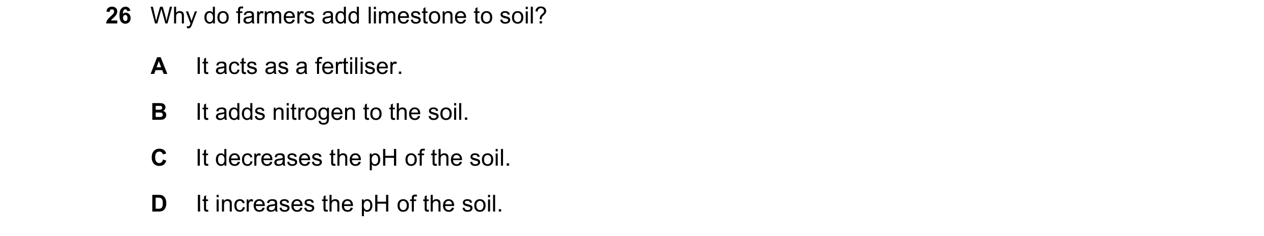 Question 74: Why do farmers add limestone to soil? A It acts as a fertiliser. B It adds nitrogen to the soil. C It decreases the pH of the soil. D It in…