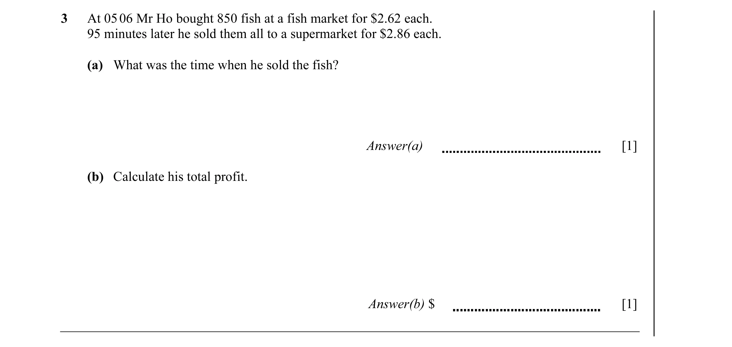 Question 1: At 05 06 Mr Ho bought 850 fish at a fish market for $2.62 each. 95 minutes later he sold them all to a supermarket for $2.86 each. (a) What…