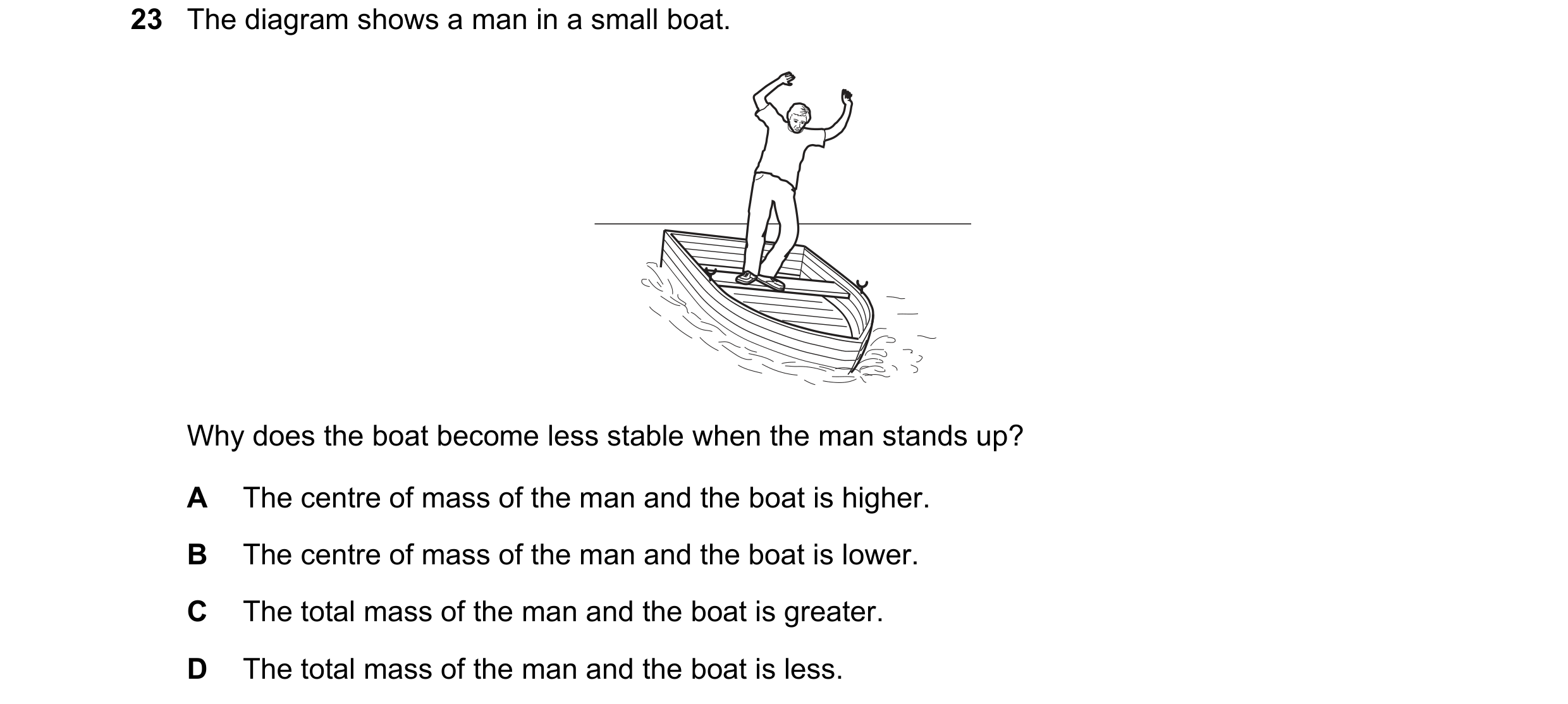 Question 5: The diagram shows a man in a small boat. Why does the boat become less stable when the man stands up? A The centre of mass of the man and t…