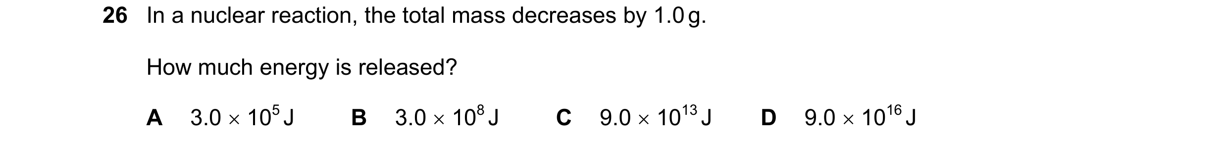 Question 3: In a nuclear reaction, the total mass decreases by 1.0 g. How much energy is released? A 3.0 × 105 J B 3.0 × 108 J C 9.0 × 1013 J D 9.0 × 1…