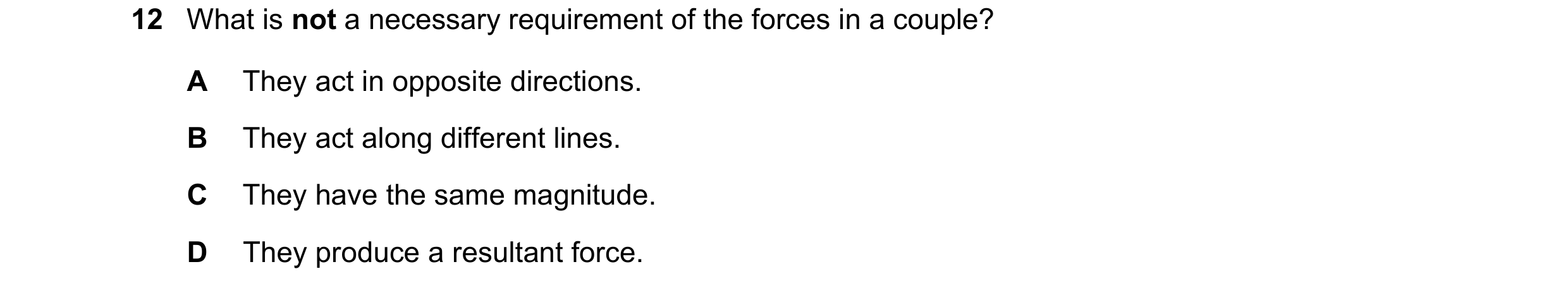 Question 115: What is not a necessary requirement of the forces in a couple? A They act in opposite directions. B They act along different lines. C They …