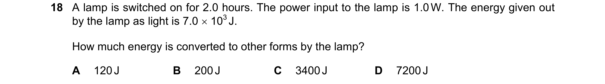 Question 227: A lamp is switched on for 2.0 hours. The power input to the lamp is 1.0 W. The energy given out by the lamp as light is 7.0  103 J. How mu…