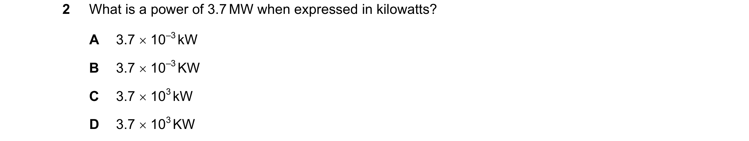 Question 119: What is a power of 3.7 MW when expressed in kilowatts? A 3.7  10–3 kW B 3.7  10–3 KW C 3.7  103 kW D 3.7  103 KW