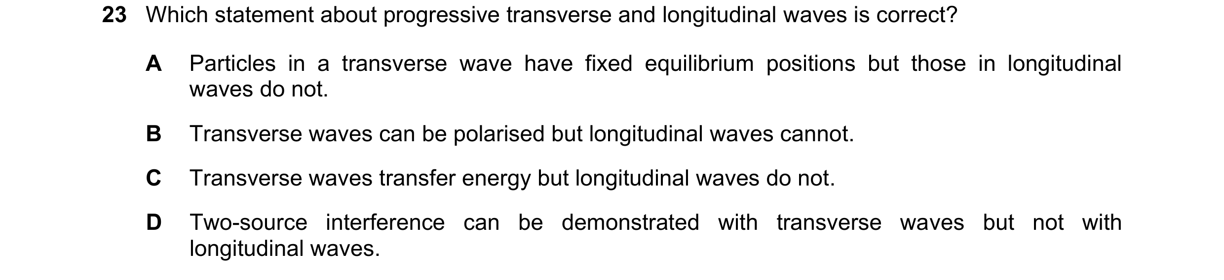 Question 21: Which statement about progressive transverse and longitudinal waves is correct? A Particles in a transverse wave have fixed equilibrium pos…