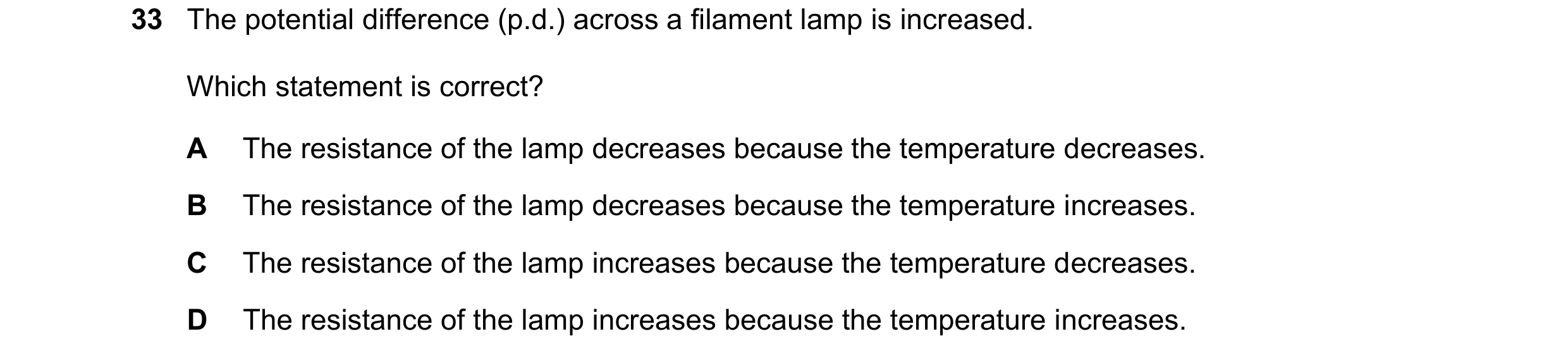 Question 136: The potential difference (p.d.) across a filament lamp is increased. Which statement is correct? A The resistance of the lamp decreases bec…