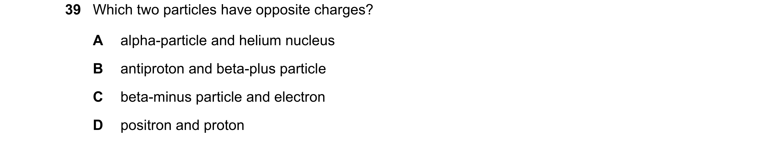 Question 49: Which two particles have opposite charges? A alpha-particle and helium nucleus B antiproton and beta-plus particle C beta-minus particle an…