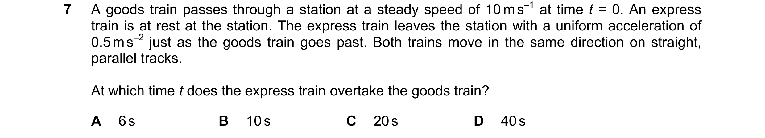 Question 187: A goods train passes through a station at a steady speed of 10 m s–1 at time t = 0. An express train is at rest at the station. The express…