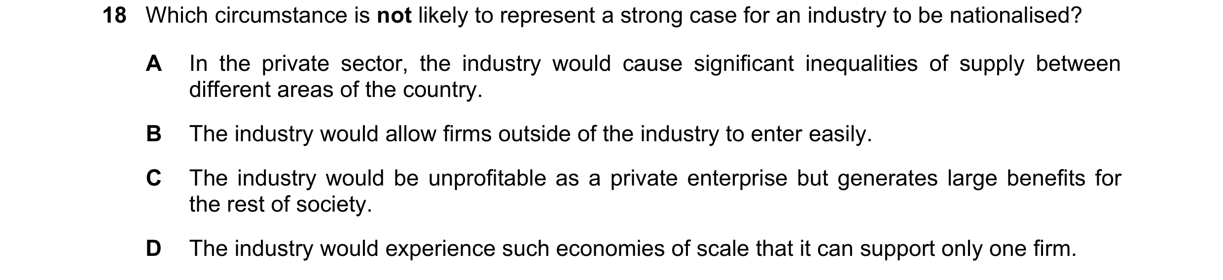 Question 16: Which circumstance is not likely to represent a strong case for an industry to be nationalised? A In the private sector, the industry would…