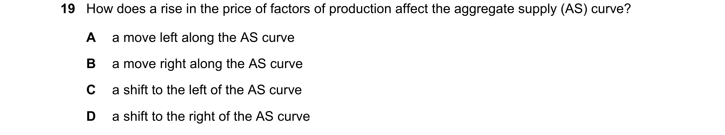 Question 34: How does a rise in the price of factors of production affect the aggregate supply (AS) curve? A a move left along the AS curve B a move rig…