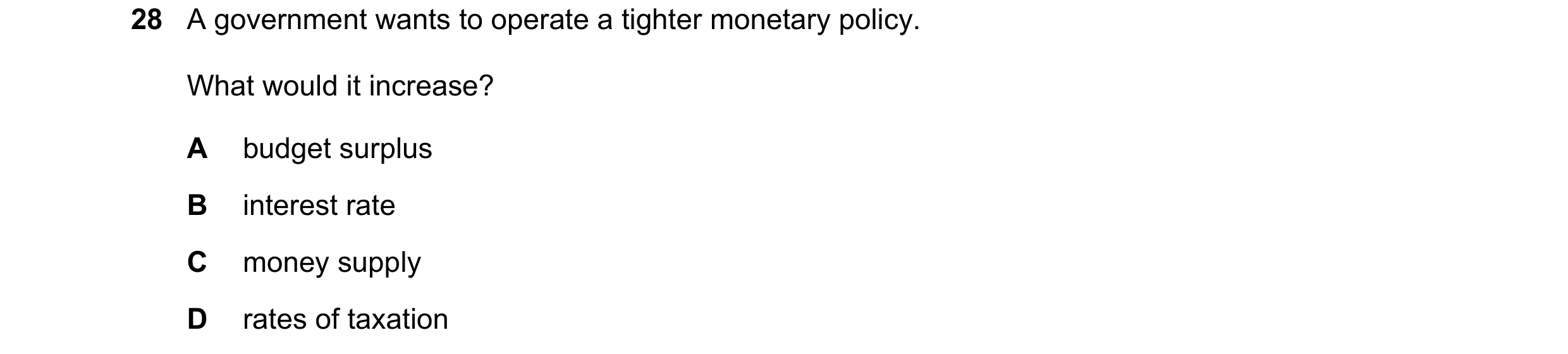 Question 28: A government wants to operate a tighter monetary policy. What would it increase? A budget surplus B interest rate C money supply D rates of…
