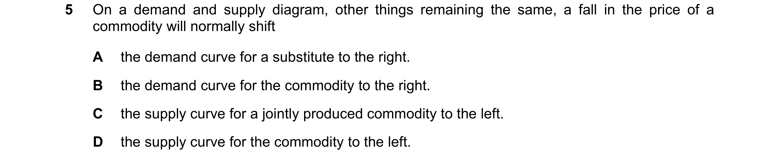 Question 126: On a demand and supply diagram, other things remaining the same, a fall in the price of a commodity will normally shift A the demand curve …