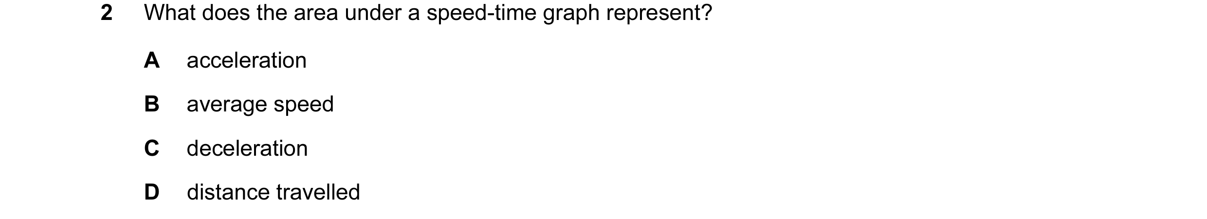 Question 96: What does the area under a speed-time graph represent? A acceleration B average speed C deceleration D distance travelled