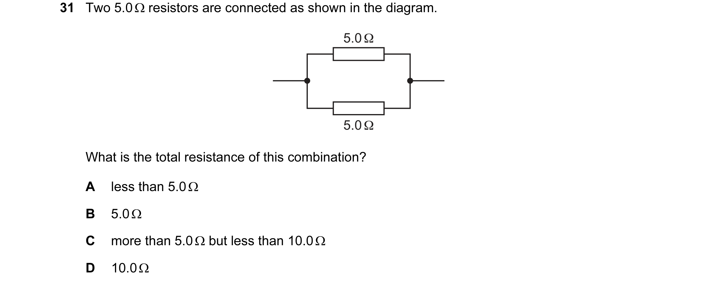 Question 162: Two 5.0 Ω resistors are connected as shown in the diagram. 5.0 Ω 5.0 Ω What is the total resistance of this combination? A less than 5.0 Ω …