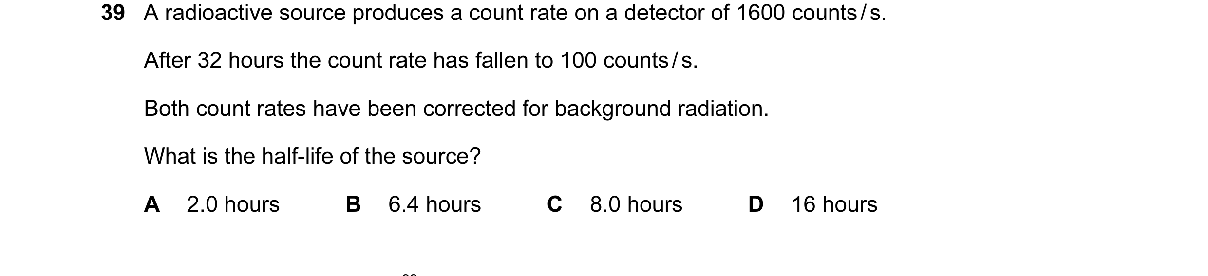 Question 73: A radioactive source produces a count rate on a detector of 1600 counts / s. After 32 hours the count rate has fallen to 100 counts / s. Bo…