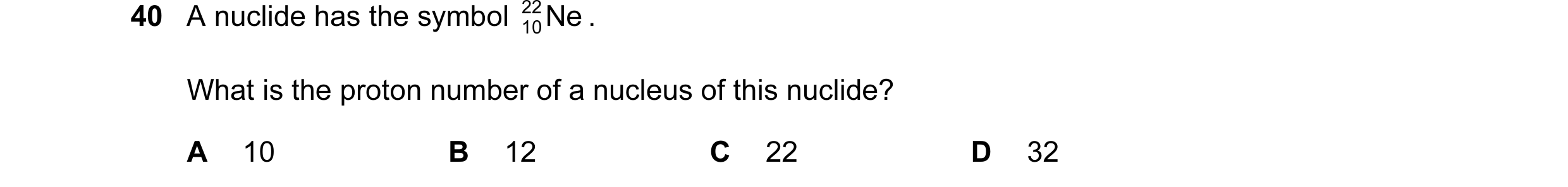 Question 71: A nuclide has the symbol 22 Ne . 10 What is the proton number of a nucleus of this nuclide? A 10 B 12 C 22 D 32