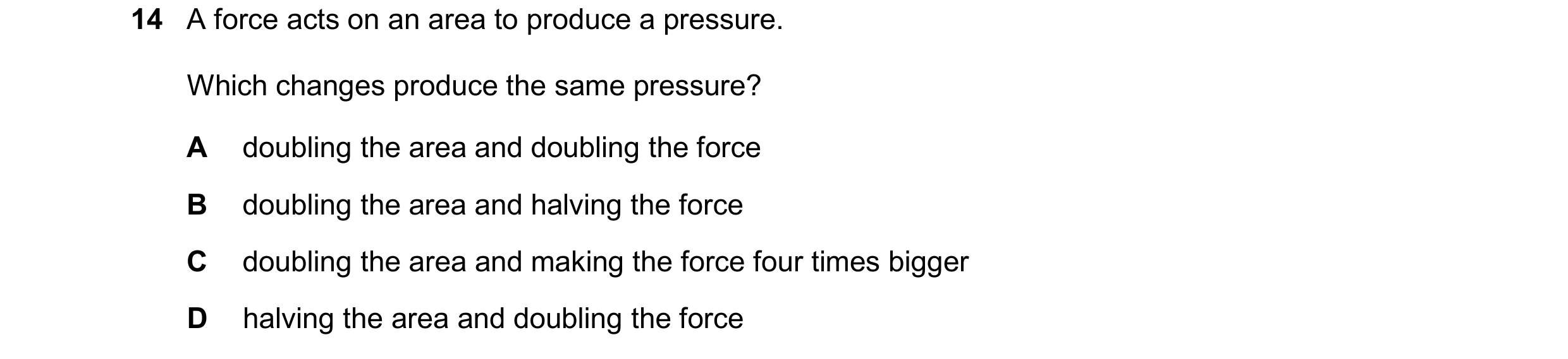 Question 309: A force acts on an area to produce a pressure. Which changes produce the same pressure? A doubling the area and doubling the force B doubli…