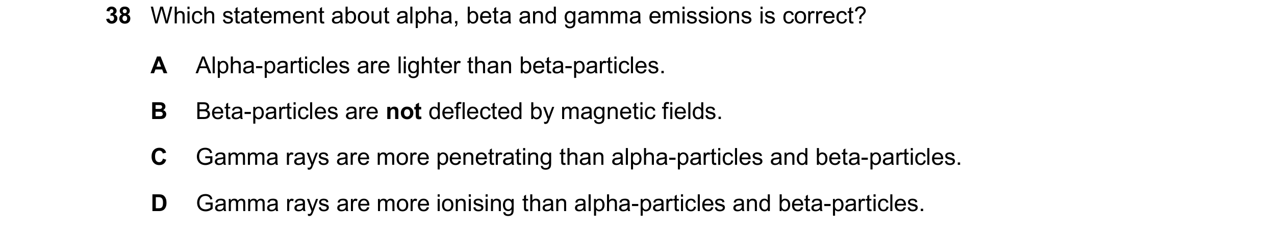 Question 225: Which statement about alpha, beta and gamma emissions is correct? A Alpha-particles are lighter than beta-particles. B Beta-particles are n…