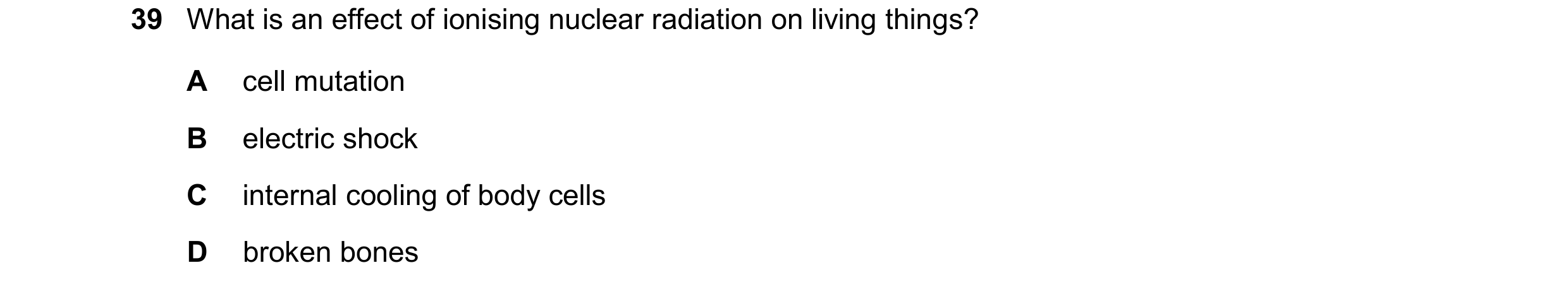 Question 226: What is an effect of ionising nuclear radiation on living things? A cell mutation B electric shock C internal cooling of body cells D broke…