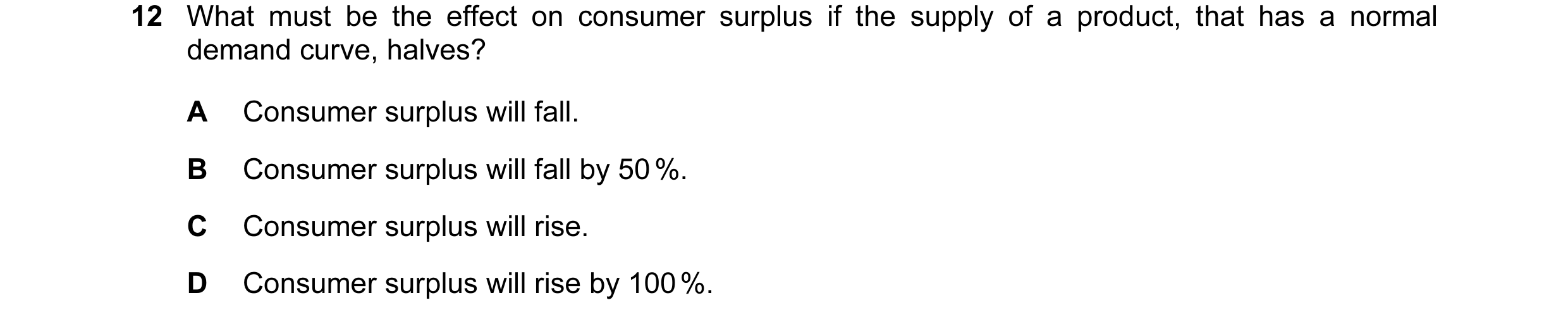 Question 61: What must be the effect on consumer surplus if the supply of a product, that has a normal demand curve, halves? A Consumer surplus will fal…