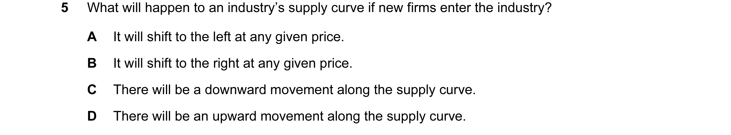 Question 59: What will happen to an industry’s supply curve if new firms enter the industry? A It will shift to the left at any given price. B It will s…