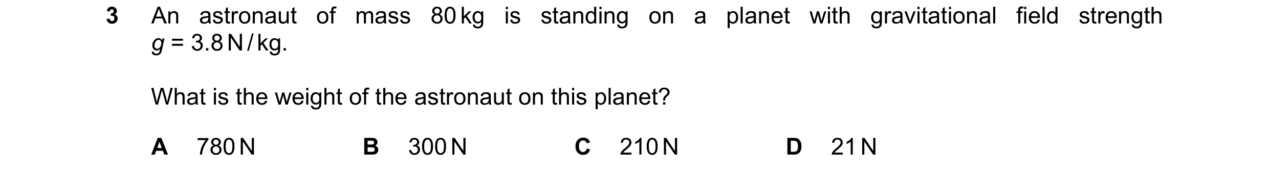 Question 82: An astronaut of mass 80 kg is standing on a planet with gravitational field strength g = 3.8 N / kg. What is the weight of the astronaut on…