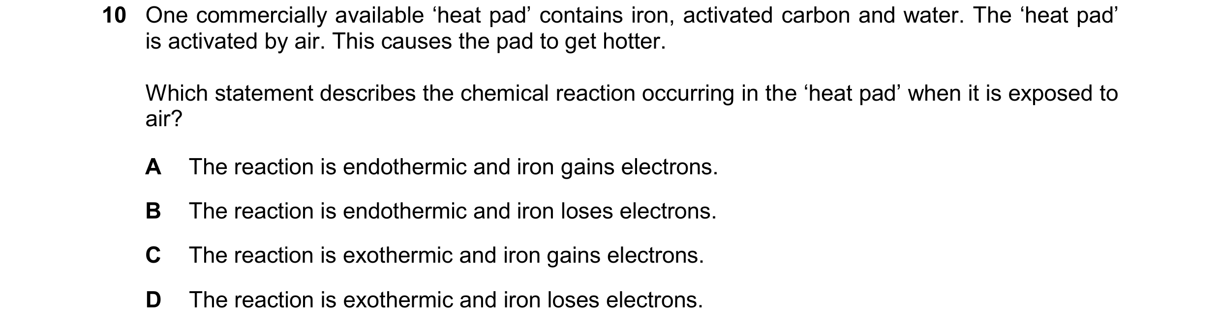 Question 228: One commercially available ‘heat pad’ contains iron, activated carbon and water. The ‘heat pad’ is activated by air. This causes the pad to…