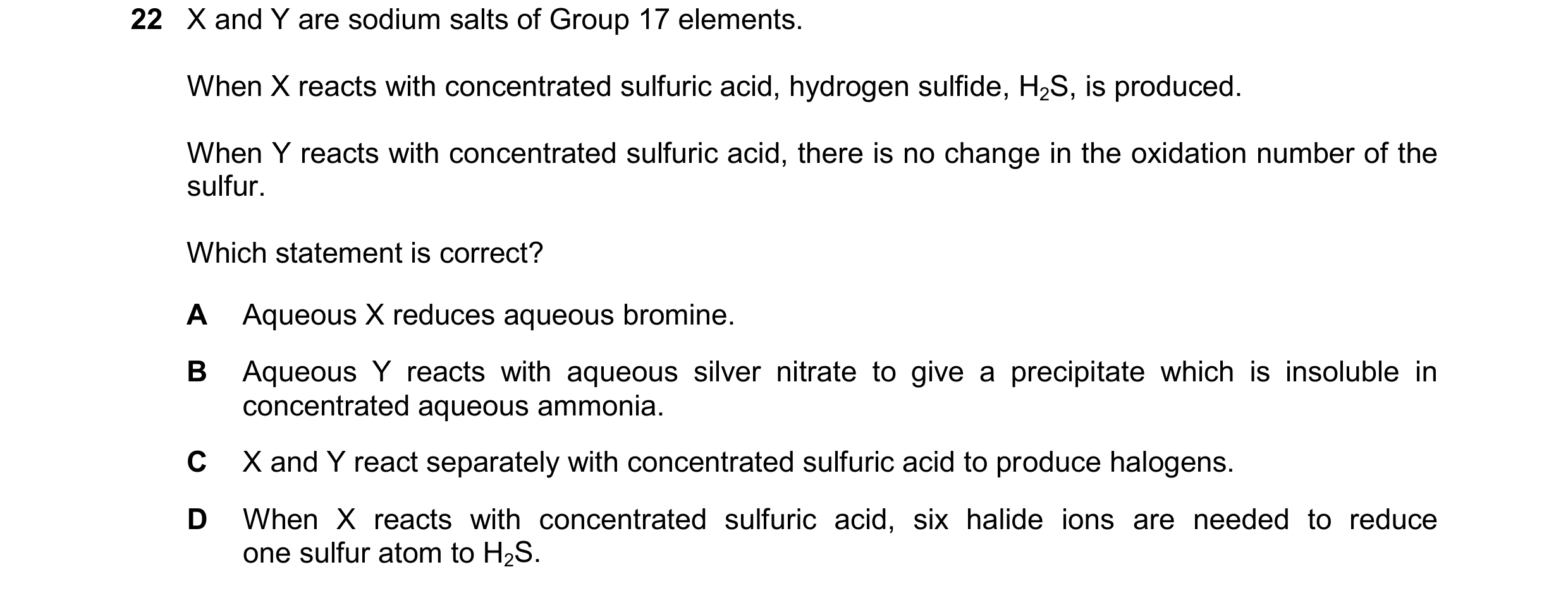 Question 100: X and Y are sodium salts of Group 17 elements. When X reacts with concentrated sulfuric acid, hydrogen sulfide, H2S, is produced. When Y re…